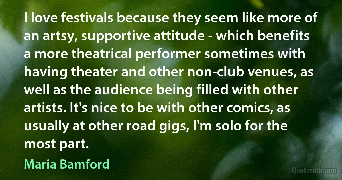 I love festivals because they seem like more of an artsy, supportive attitude - which benefits a more theatrical performer sometimes with having theater and other non-club venues, as well as the audience being filled with other artists. It's nice to be with other comics, as usually at other road gigs, I'm solo for the most part. (Maria Bamford)