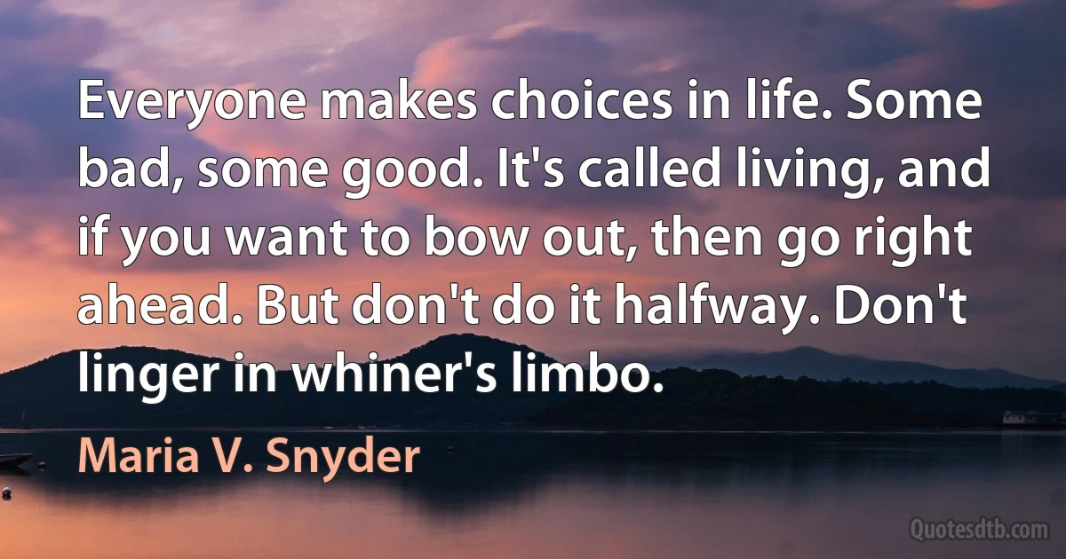 Everyone makes choices in life. Some bad, some good. It's called living, and if you want to bow out, then go right ahead. But don't do it halfway. Don't linger in whiner's limbo. (Maria V. Snyder)