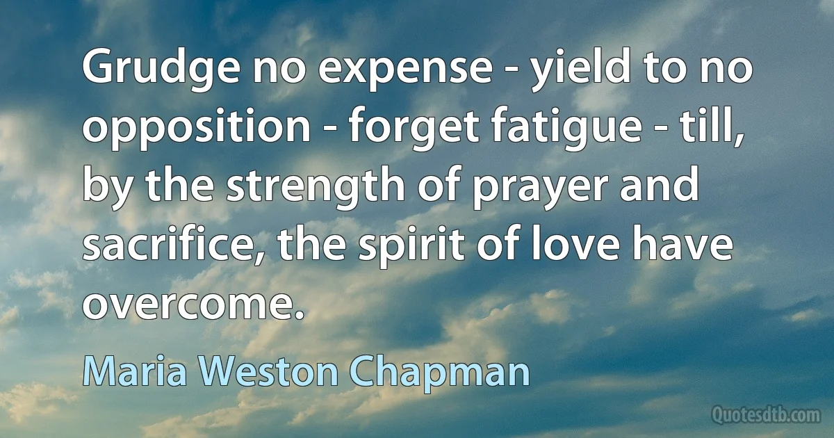 Grudge no expense - yield to no opposition - forget fatigue - till, by the strength of prayer and sacrifice, the spirit of love have overcome. (Maria Weston Chapman)