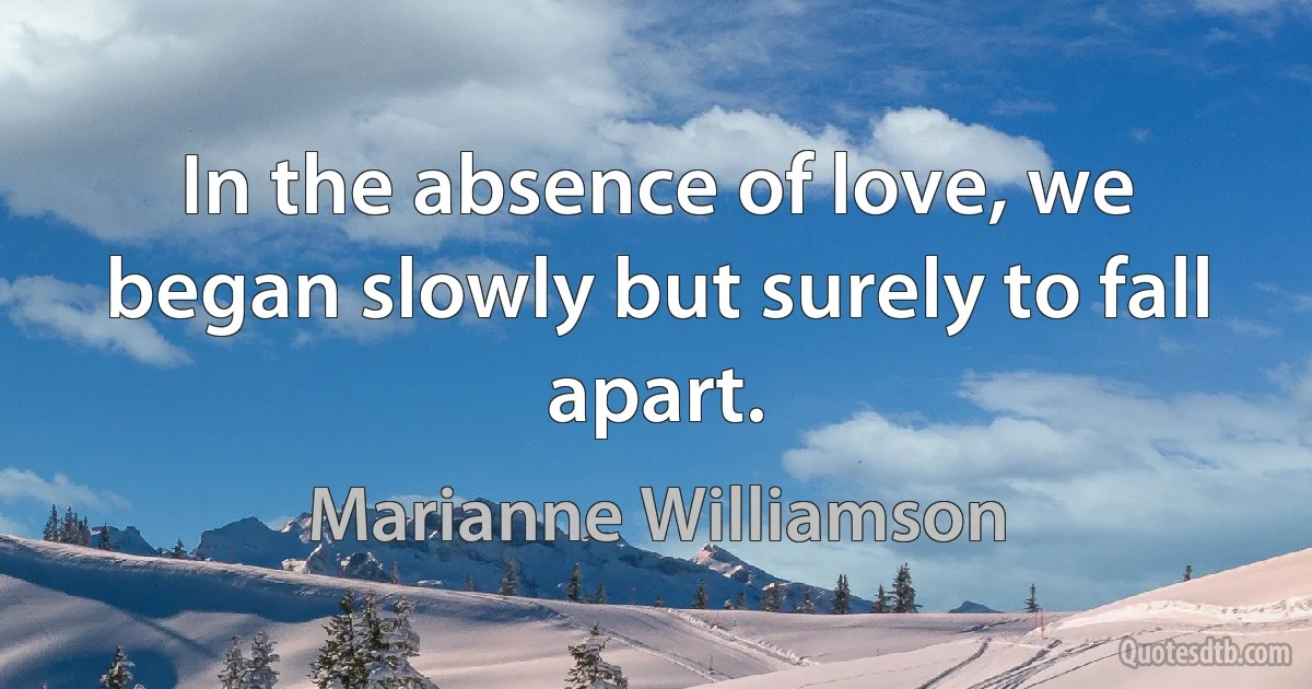 In the absence of love, we began slowly but surely to fall apart. (Marianne Williamson)