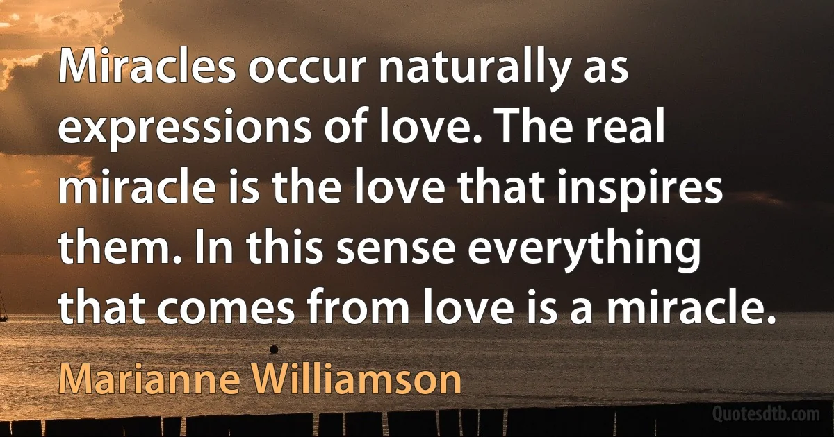 Miracles occur naturally as expressions of love. The real miracle is the love that inspires them. In this sense everything that comes from love is a miracle. (Marianne Williamson)