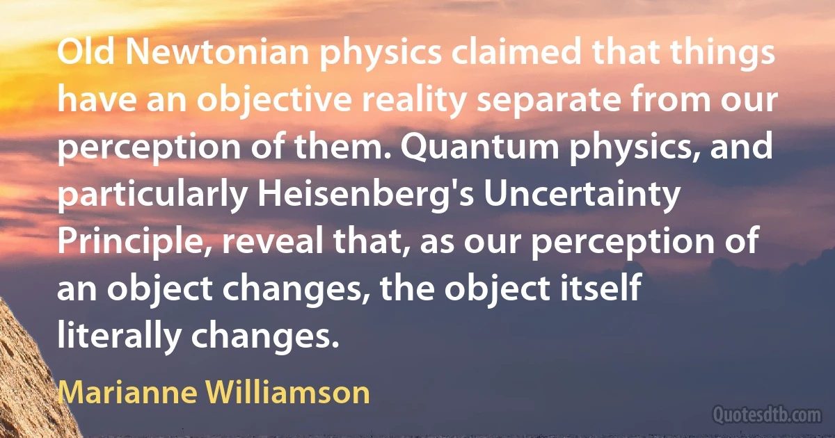 Old Newtonian physics claimed that things have an objective reality separate from our perception of them. Quantum physics, and particularly Heisenberg's Uncertainty Principle, reveal that, as our perception of an object changes, the object itself literally changes. (Marianne Williamson)