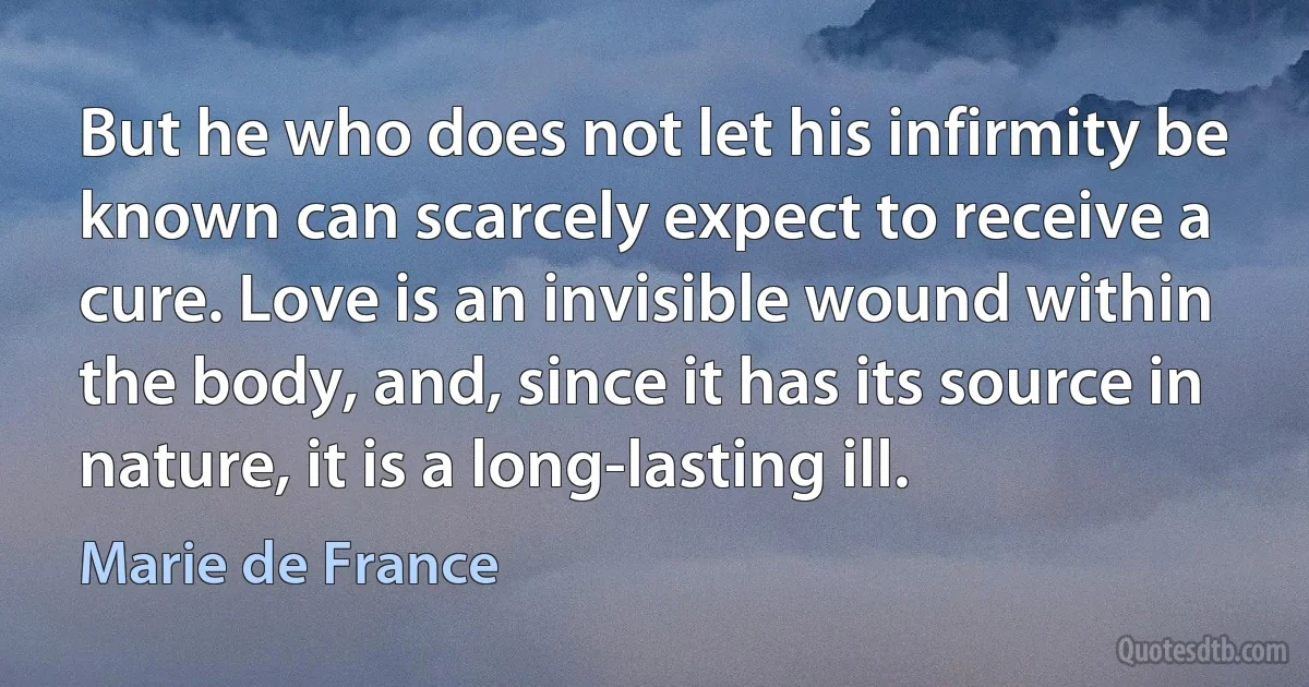 But he who does not let his infirmity be known can scarcely expect to receive a cure. Love is an invisible wound within the body, and, since it has its source in nature, it is a long-lasting ill. (Marie de France)