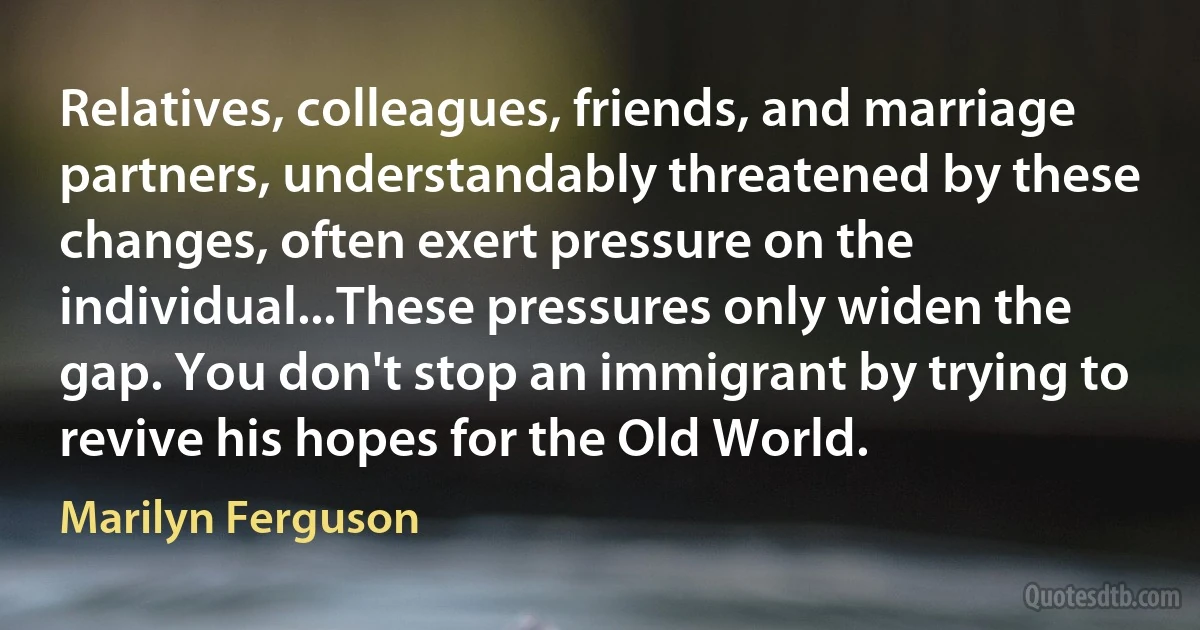 Relatives, colleagues, friends, and marriage partners, understandably threatened by these changes, often exert pressure on the individual...These pressures only widen the gap. You don't stop an immigrant by trying to revive his hopes for the Old World. (Marilyn Ferguson)