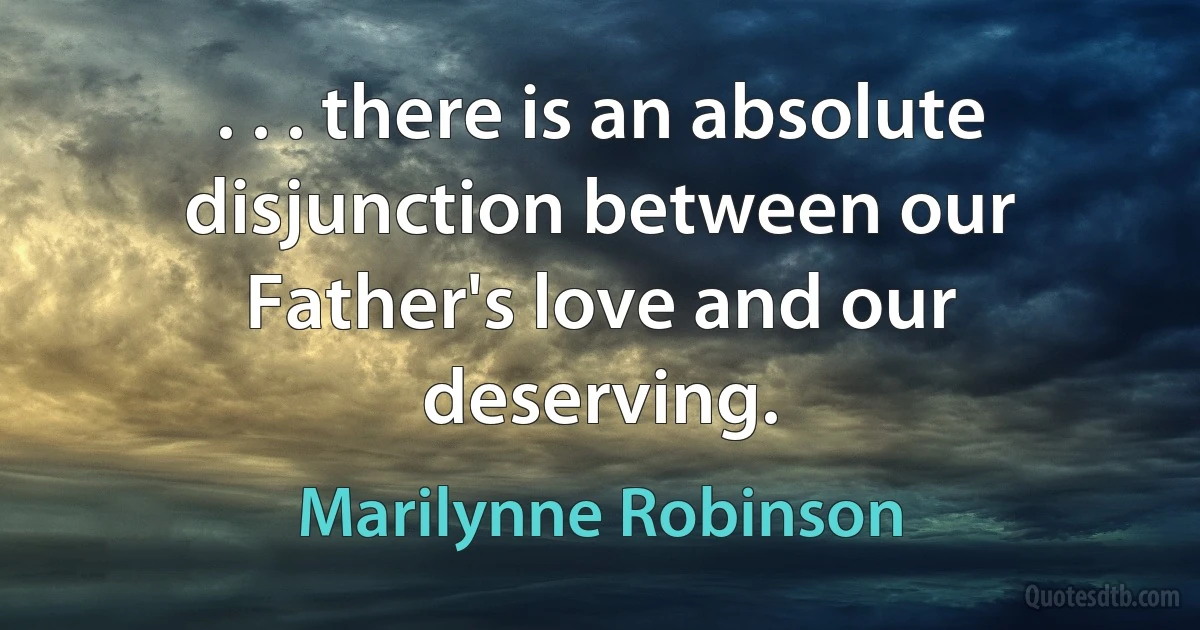 . . . there is an absolute disjunction between our Father's love and our deserving. (Marilynne Robinson)