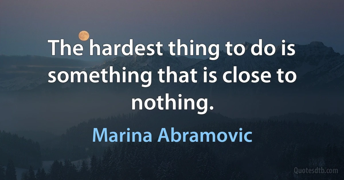 The hardest thing to do is something that is close to nothing. (Marina Abramovic)