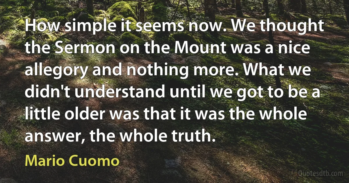 How simple it seems now. We thought the Sermon on the Mount was a nice allegory and nothing more. What we didn't understand until we got to be a little older was that it was the whole answer, the whole truth. (Mario Cuomo)