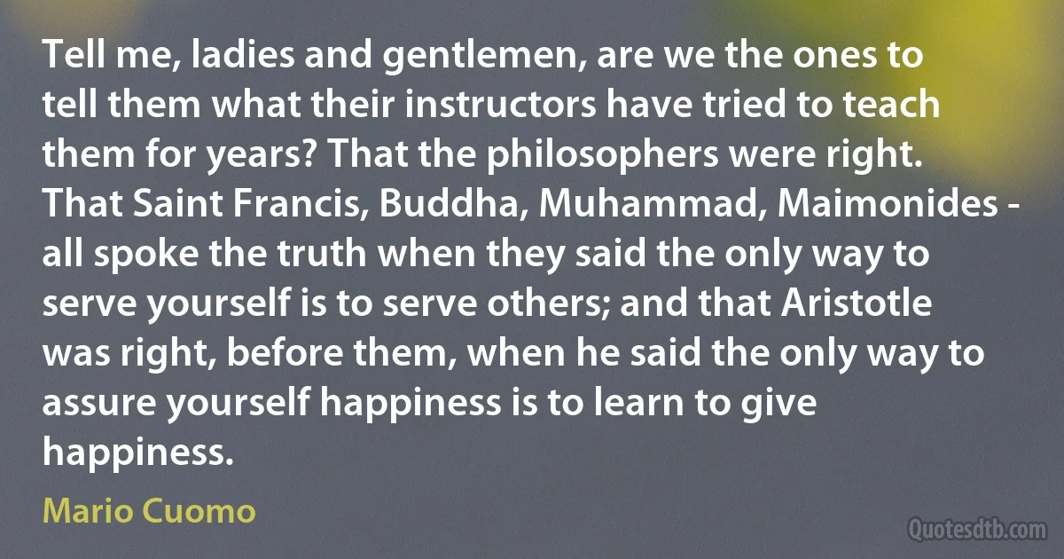 Tell me, ladies and gentlemen, are we the ones to tell them what their instructors have tried to teach them for years? That the philosophers were right.
That Saint Francis, Buddha, Muhammad, Maimonides - all spoke the truth when they said the only way to serve yourself is to serve others; and that Aristotle was right, before them, when he said the only way to assure yourself happiness is to learn to give happiness. (Mario Cuomo)