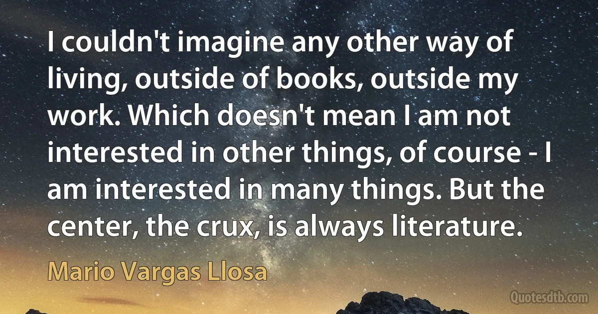 I couldn't imagine any other way of living, outside of books, outside my work. Which doesn't mean I am not interested in other things, of course - I am interested in many things. But the center, the crux, is always literature. (Mario Vargas Llosa)