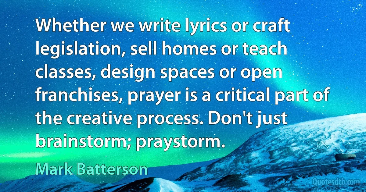 Whether we write lyrics or craft legislation, sell homes or teach classes, design spaces or open franchises, prayer is a critical part of the creative process. Don't just brainstorm; praystorm. (Mark Batterson)