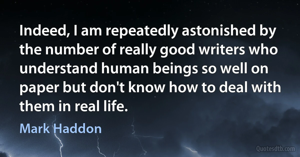 Indeed, I am repeatedly astonished by the number of really good writers who understand human beings so well on paper but don't know how to deal with them in real life. (Mark Haddon)