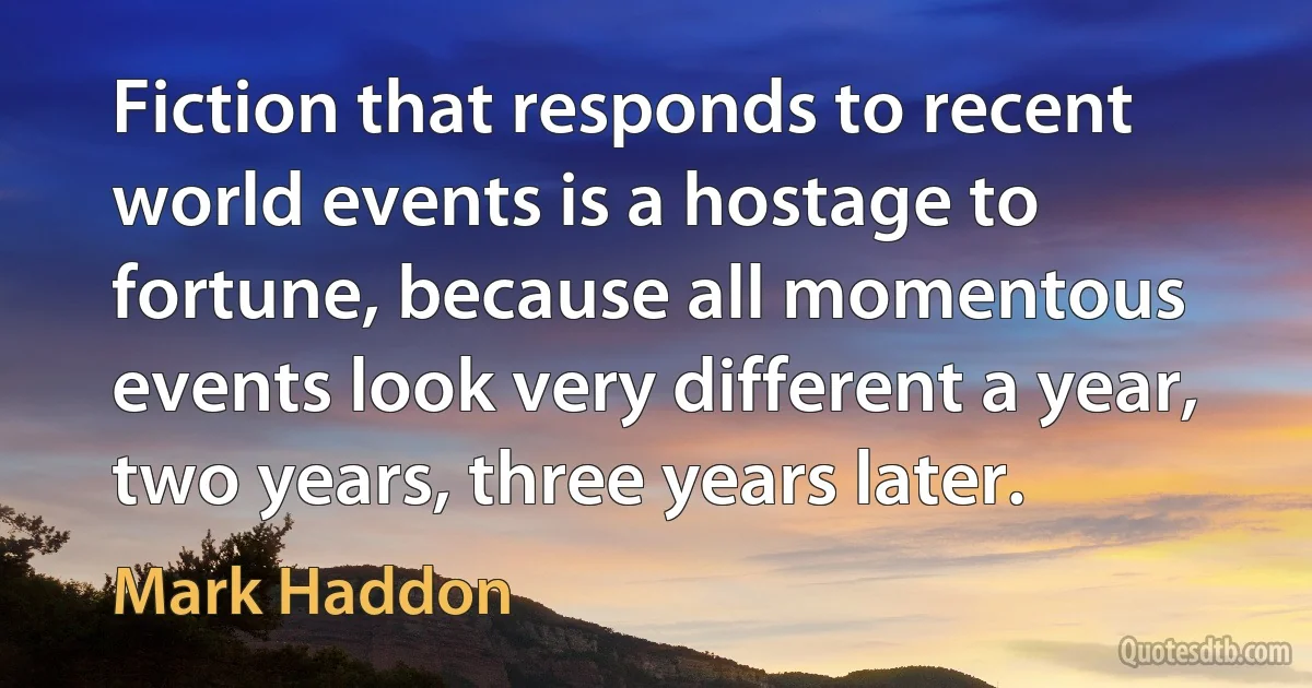 Fiction that responds to recent world events is a hostage to fortune, because all momentous events look very different a year, two years, three years later. (Mark Haddon)