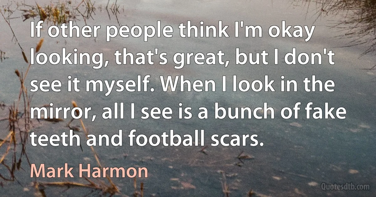 If other people think I'm okay looking, that's great, but I don't see it myself. When I look in the mirror, all I see is a bunch of fake teeth and football scars. (Mark Harmon)