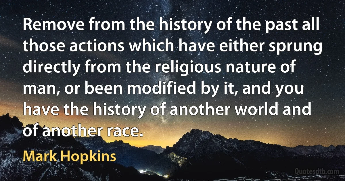 Remove from the history of the past all those actions which have either sprung directly from the religious nature of man, or been modified by it, and you have the history of another world and of another race. (Mark Hopkins)