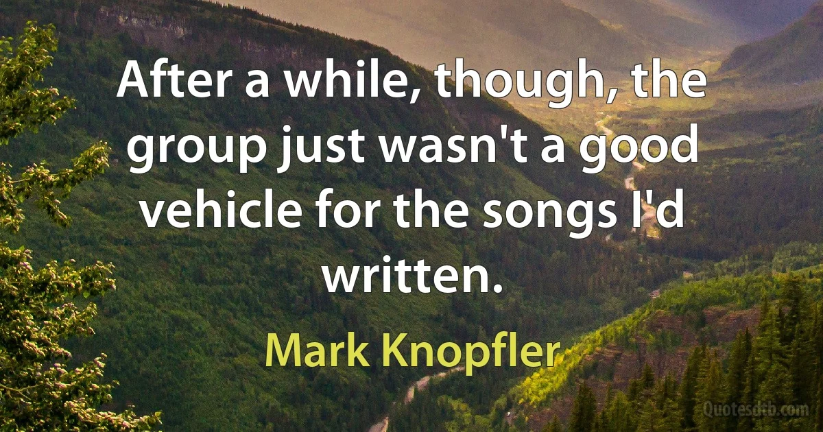 After a while, though, the group just wasn't a good vehicle for the songs I'd written. (Mark Knopfler)