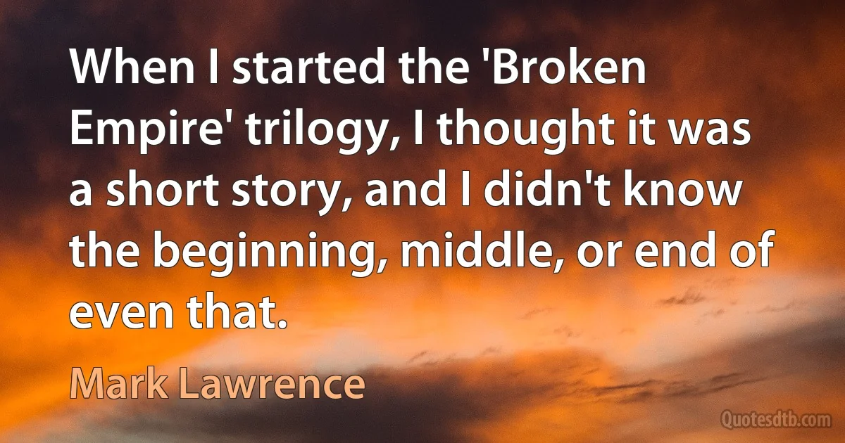 When I started the 'Broken Empire' trilogy, I thought it was a short story, and I didn't know the beginning, middle, or end of even that. (Mark Lawrence)