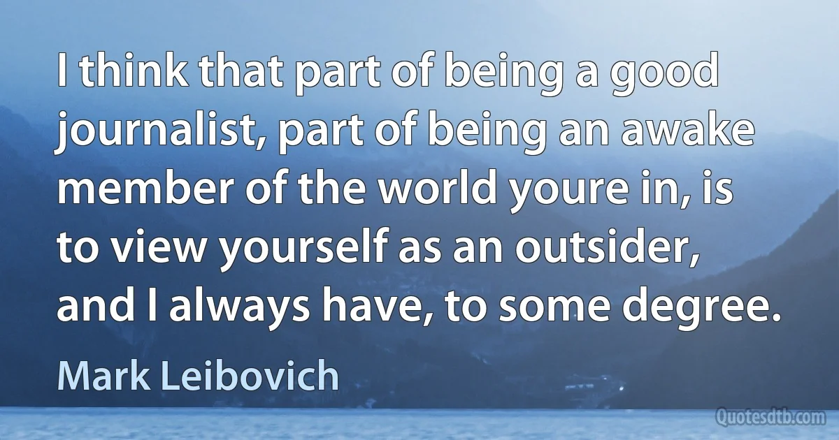 I think that part of being a good journalist, part of being an awake member of the world youre in, is to view yourself as an outsider, and I always have, to some degree. (Mark Leibovich)