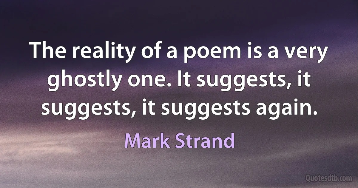 The reality of a poem is a very ghostly one. It suggests, it suggests, it suggests again. (Mark Strand)