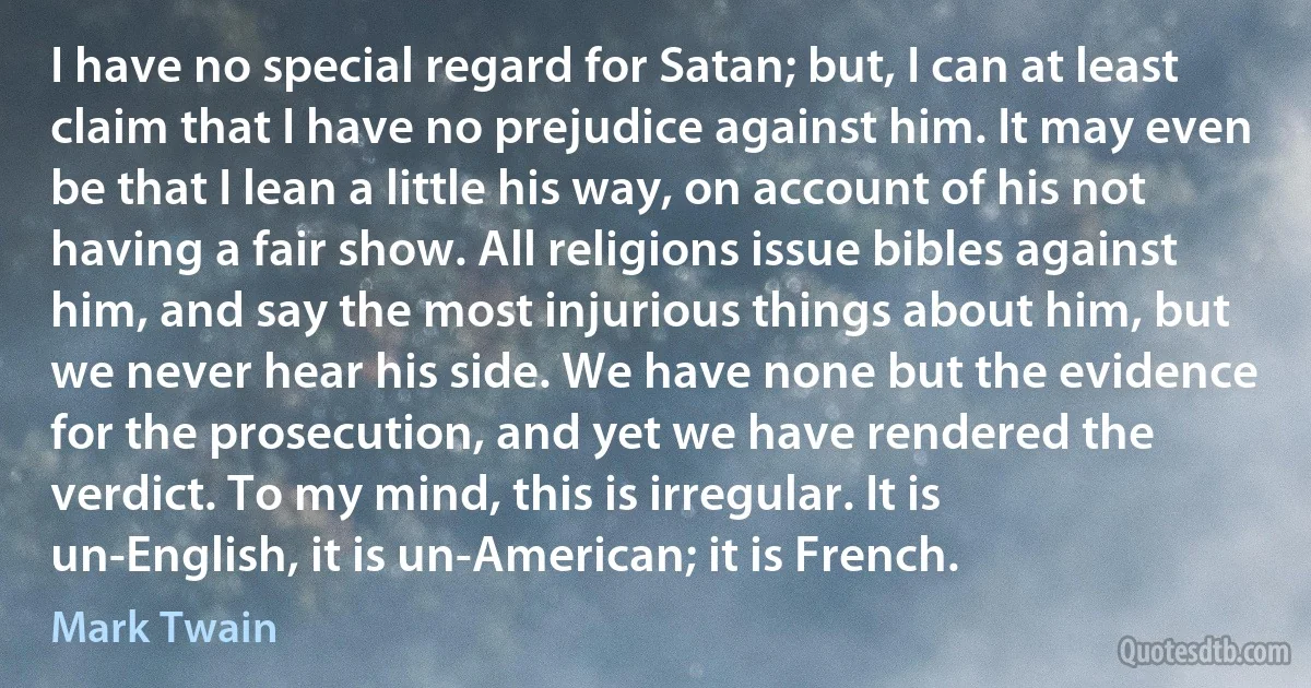 I have no special regard for Satan; but, I can at least claim that I have no prejudice against him. It may even be that I lean a little his way, on account of his not having a fair show. All religions issue bibles against him, and say the most injurious things about him, but we never hear his side. We have none but the evidence for the prosecution, and yet we have rendered the verdict. To my mind, this is irregular. It is un-English, it is un-American; it is French. (Mark Twain)