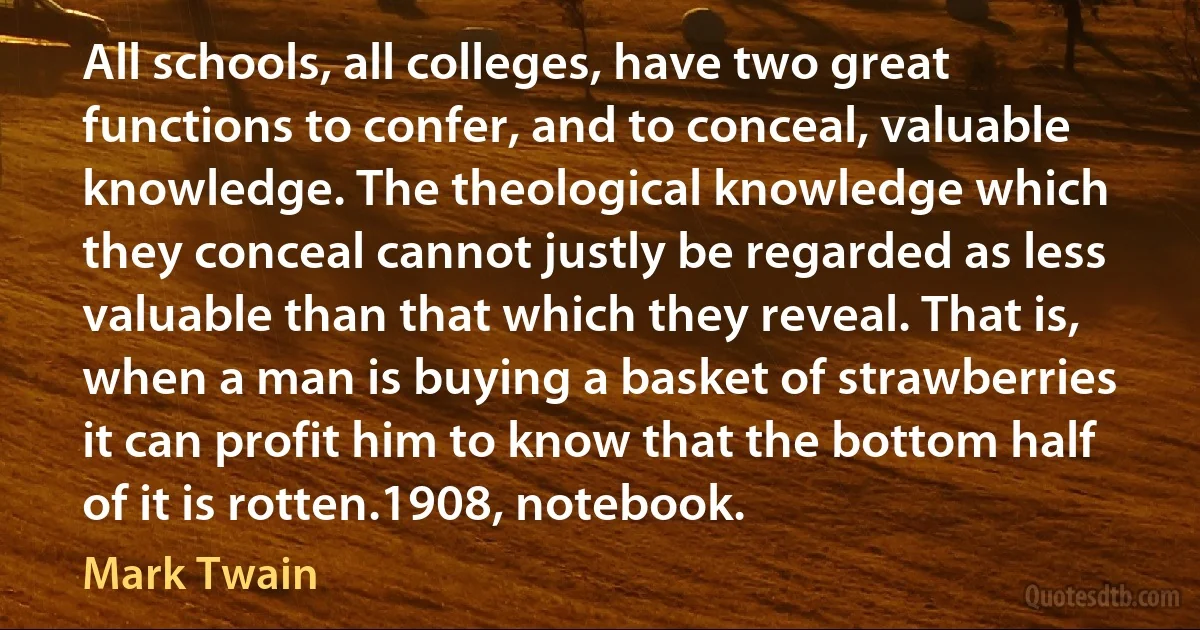 All schools, all colleges, have two great functions to confer, and to conceal, valuable knowledge. The theological knowledge which they conceal cannot justly be regarded as less valuable than that which they reveal. That is, when a man is buying a basket of strawberries it can profit him to know that the bottom half of it is rotten.1908, notebook. (Mark Twain)