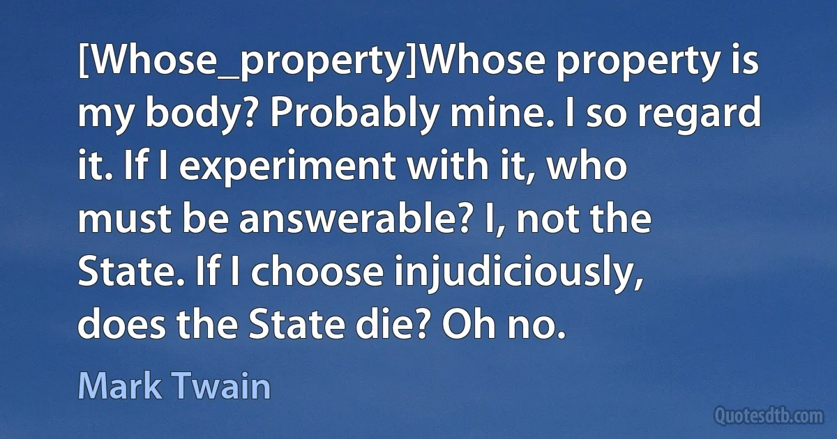 [Whose_property]Whose property is my body? Probably mine. I so regard it. If I experiment with it, who must be answerable? I, not the State. If I choose injudiciously, does the State die? Oh no. (Mark Twain)