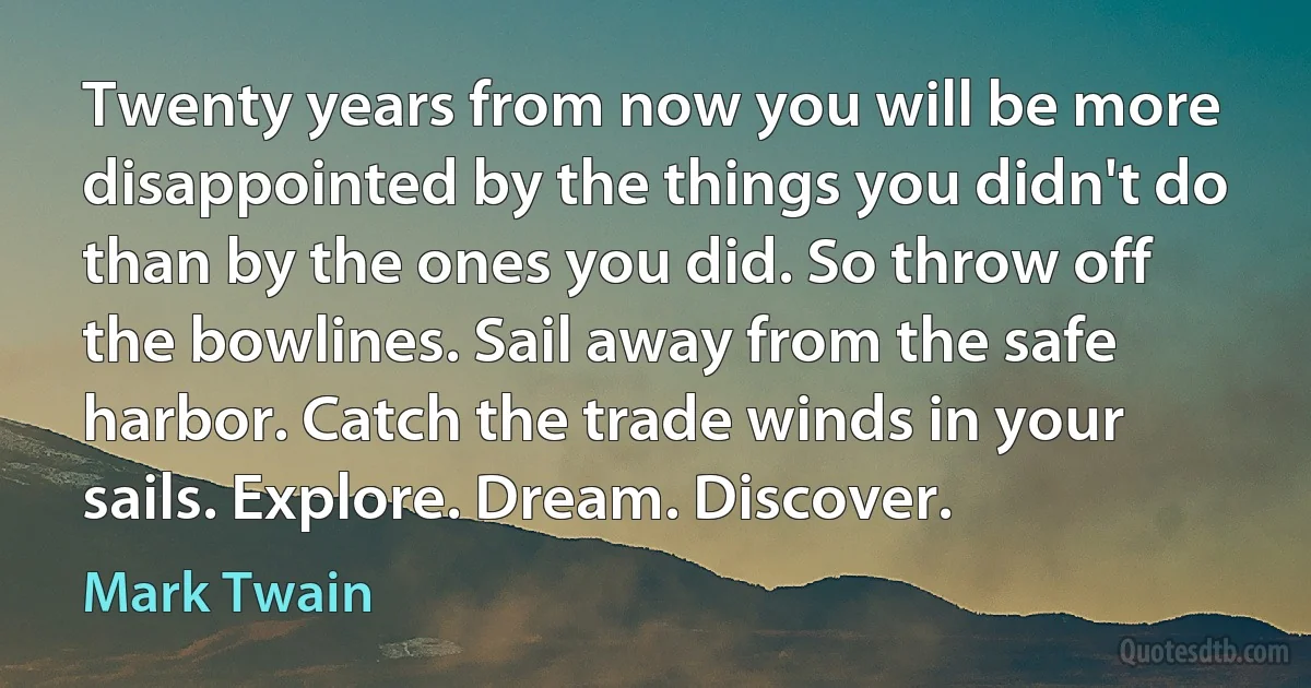 Twenty years from now you will be more disappointed by the things you didn't do than by the ones you did. So throw off the bowlines. Sail away from the safe harbor. Catch the trade winds in your sails. Explore. Dream. Discover. (Mark Twain)