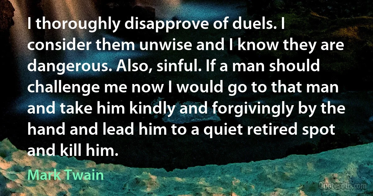 I thoroughly disapprove of duels. I consider them unwise and I know they are dangerous. Also, sinful. If a man should challenge me now I would go to that man and take him kindly and forgivingly by the hand and lead him to a quiet retired spot and kill him. (Mark Twain)