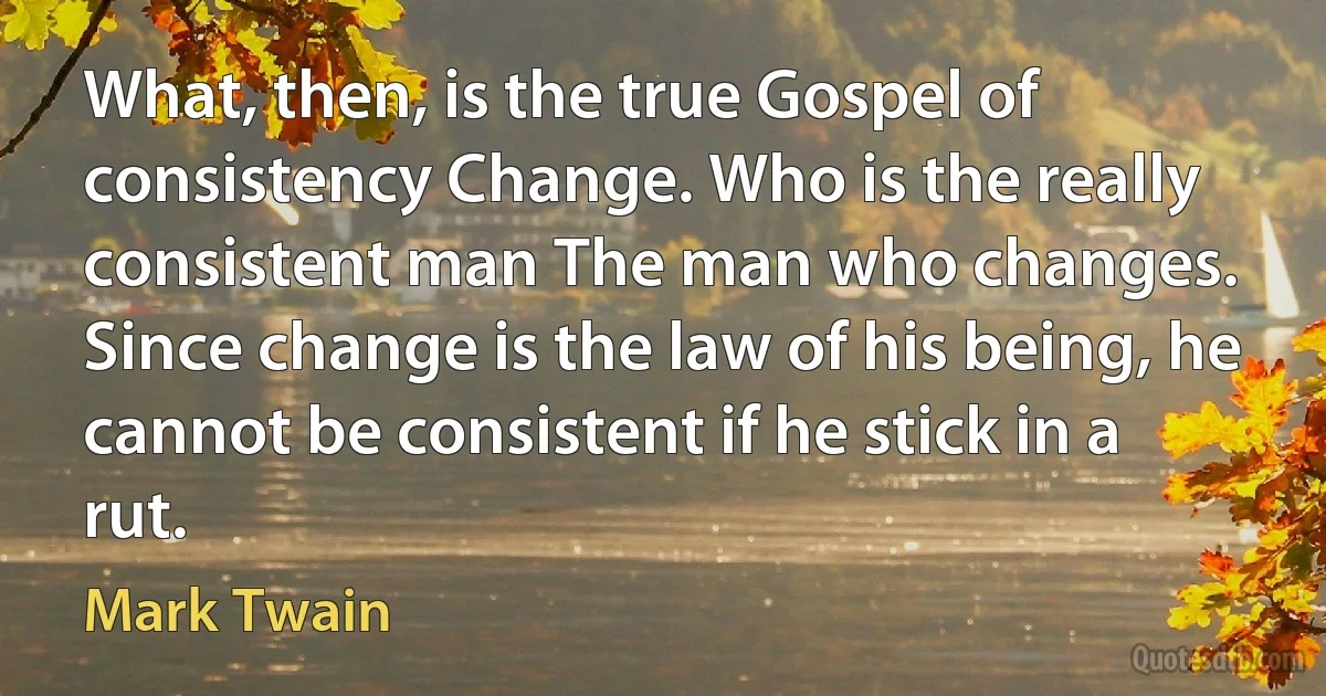 What, then, is the true Gospel of consistency Change. Who is the really consistent man The man who changes. Since change is the law of his being, he cannot be consistent if he stick in a rut. (Mark Twain)