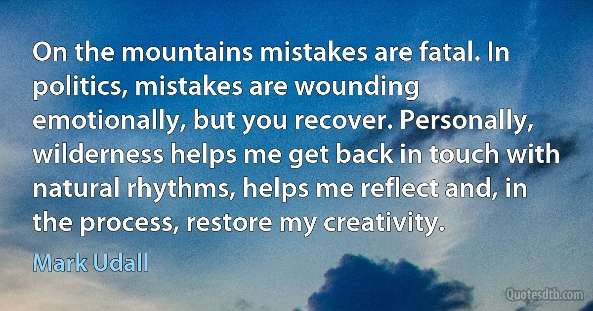 On the mountains mistakes are fatal. In politics, mistakes are wounding emotionally, but you recover. Personally, wilderness helps me get back in touch with natural rhythms, helps me reflect and, in the process, restore my creativity. (Mark Udall)