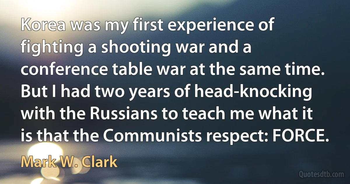 Korea was my first experience of fighting a shooting war and a conference table war at the same time. But I had two years of head-knocking with the Russians to teach me what it is that the Communists respect: FORCE. (Mark W. Clark)