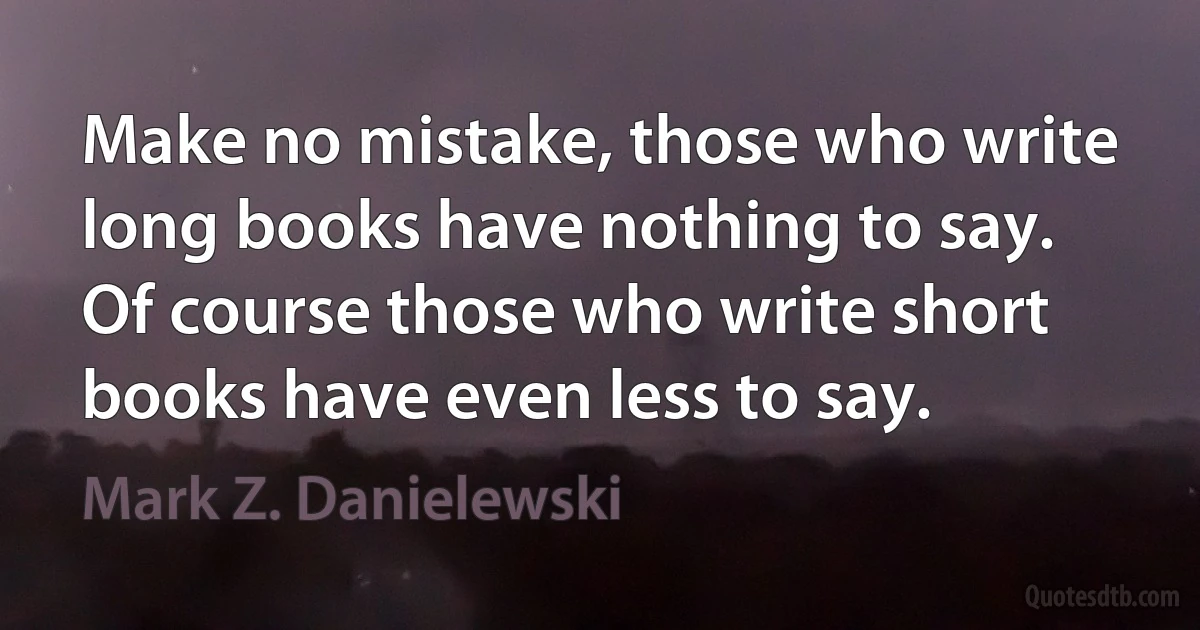 Make no mistake, those who write long books have nothing to say.
Of course those who write short books have even less to say. (Mark Z. Danielewski)