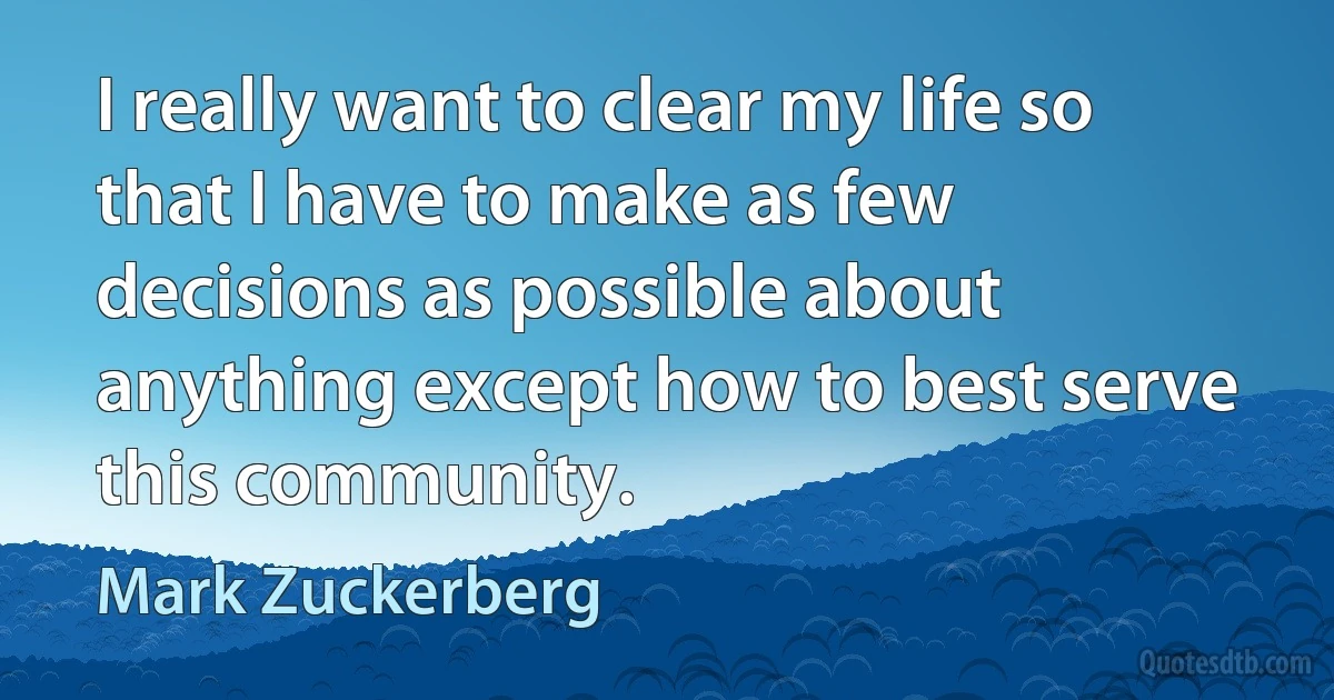 I really want to clear my life so that I have to make as few decisions as possible about anything except how to best serve this community. (Mark Zuckerberg)