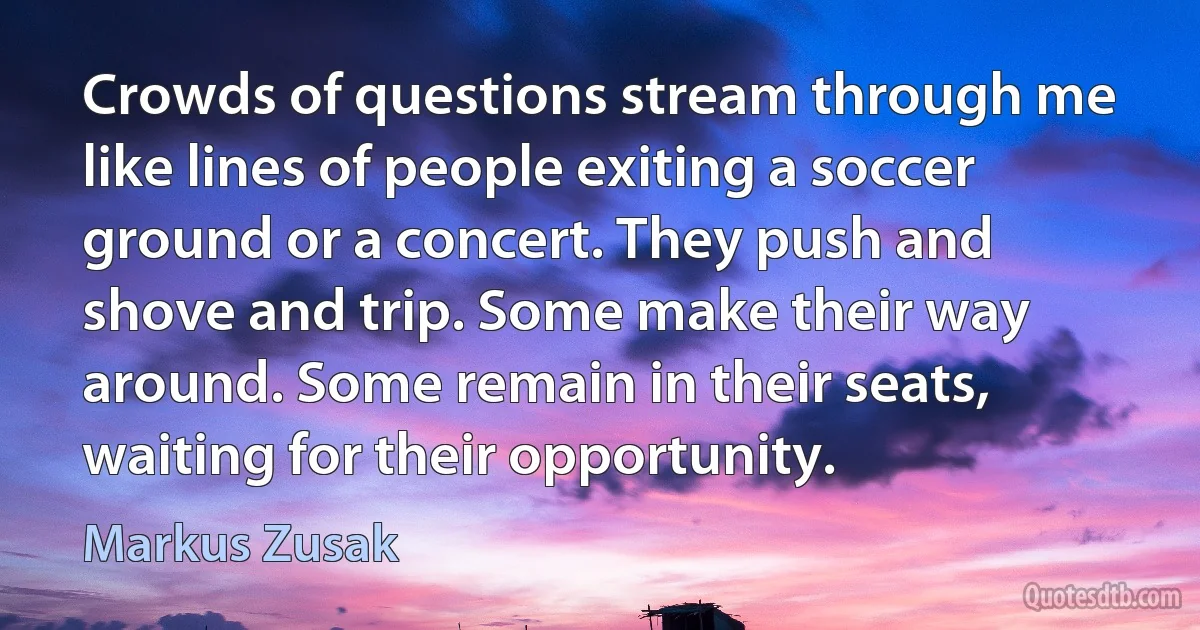 Crowds of questions stream through me like lines of people exiting a soccer ground or a concert. They push and shove and trip. Some make their way around. Some remain in their seats, waiting for their opportunity. (Markus Zusak)