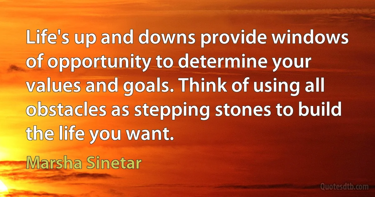 Life's up and downs provide windows of opportunity to determine your values and goals. Think of using all obstacles as stepping stones to build the life you want. (Marsha Sinetar)