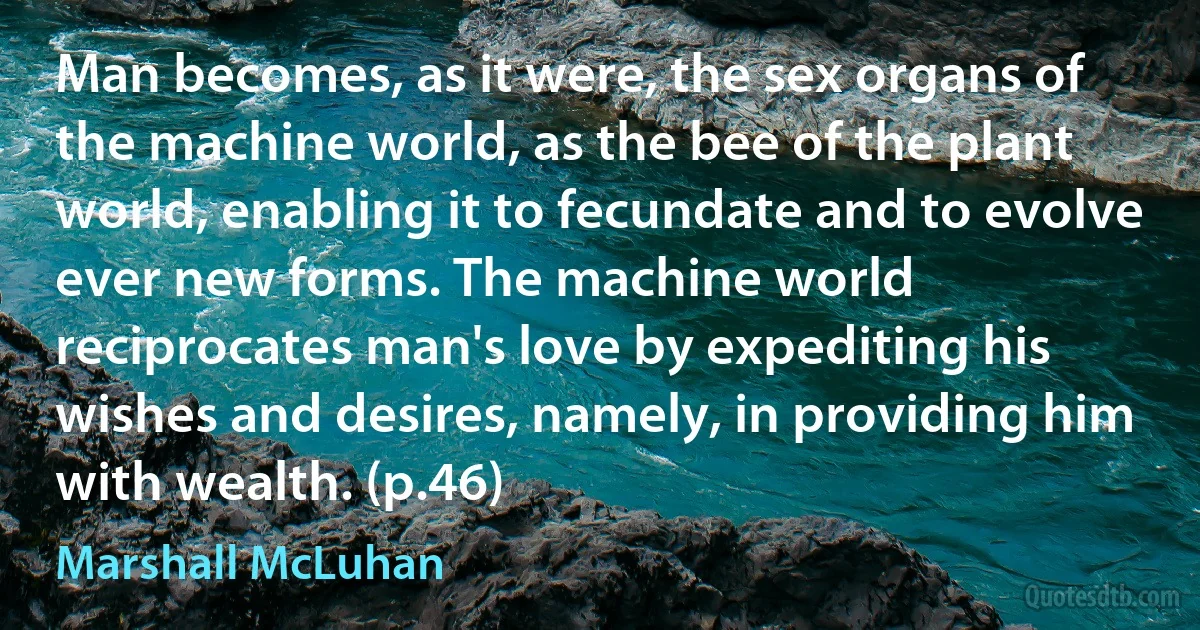 Man becomes, as it were, the sex organs of the machine world, as the bee of the plant world, enabling it to fecundate and to evolve ever new forms. The machine world reciprocates man's love by expediting his wishes and desires, namely, in providing him with wealth. (p.46) (Marshall McLuhan)