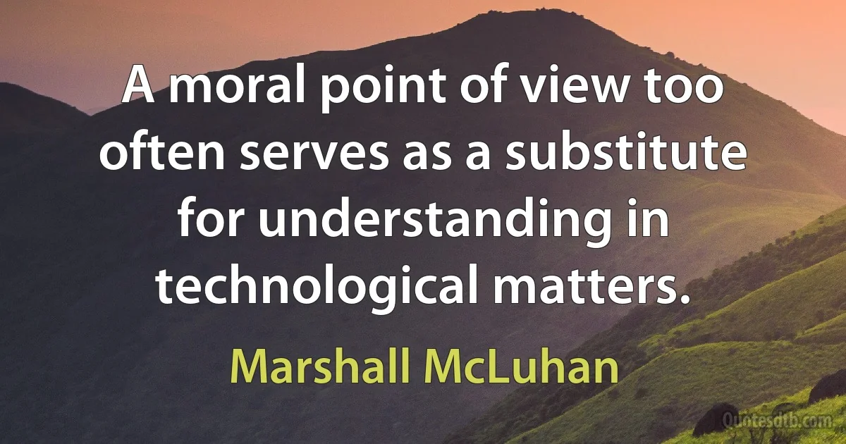 A moral point of view too often serves as a substitute for understanding in technological matters. (Marshall McLuhan)