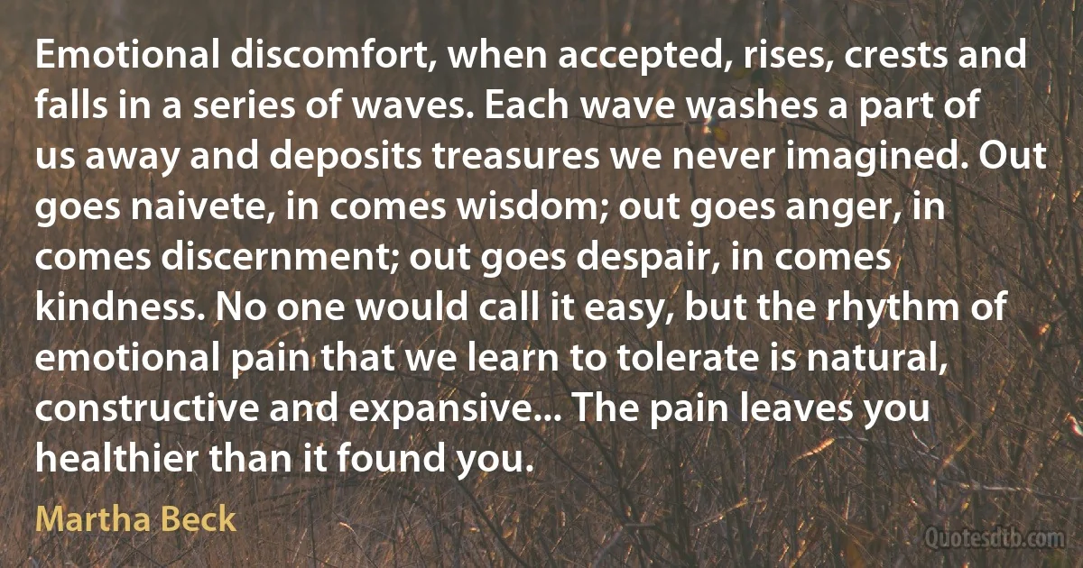 Emotional discomfort, when accepted, rises, crests and falls in a series of waves. Each wave washes a part of us away and deposits treasures we never imagined. Out goes naivete, in comes wisdom; out goes anger, in comes discernment; out goes despair, in comes kindness. No one would call it easy, but the rhythm of emotional pain that we learn to tolerate is natural, constructive and expansive... The pain leaves you healthier than it found you. (Martha Beck)