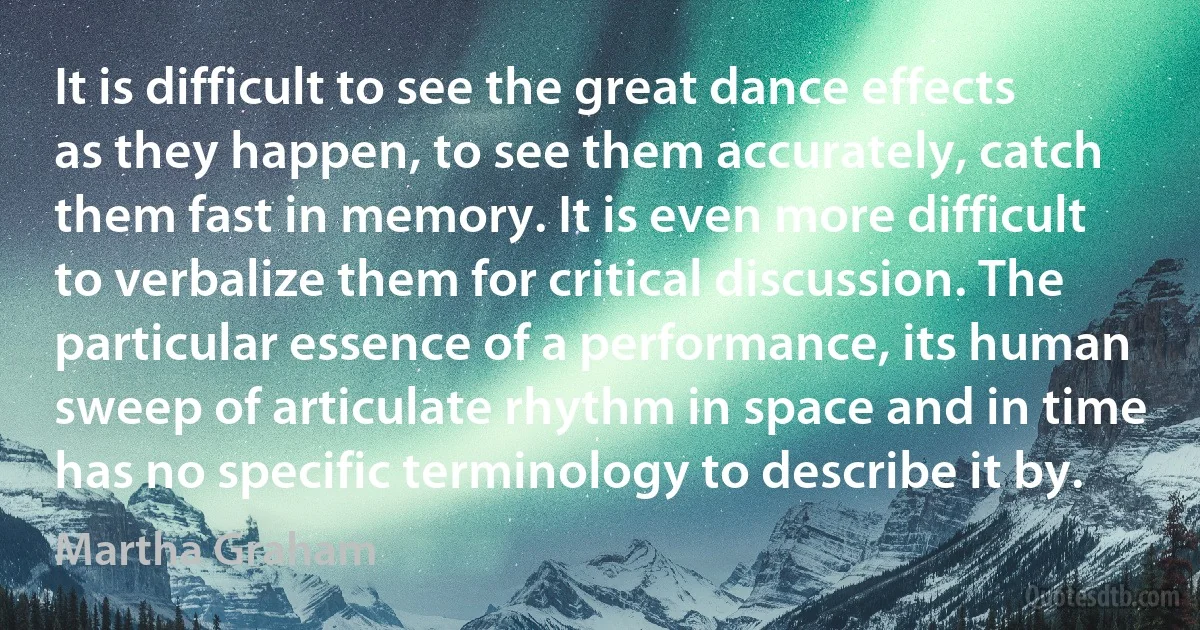 It is difficult to see the great dance effects as they happen, to see them accurately, catch them fast in memory. It is even more difficult to verbalize them for critical discussion. The particular essence of a performance, its human sweep of articulate rhythm in space and in time has no specific terminology to describe it by. (Martha Graham)