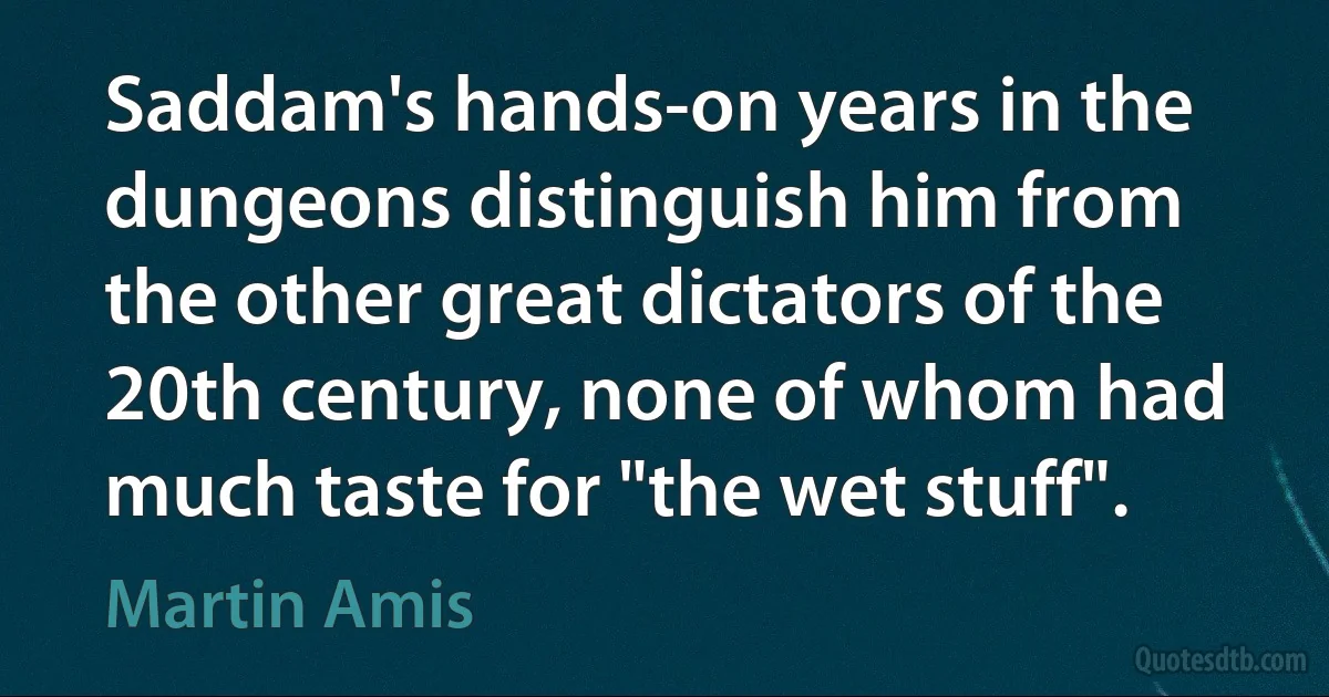 Saddam's hands-on years in the dungeons distinguish him from the other great dictators of the 20th century, none of whom had much taste for "the wet stuff". (Martin Amis)