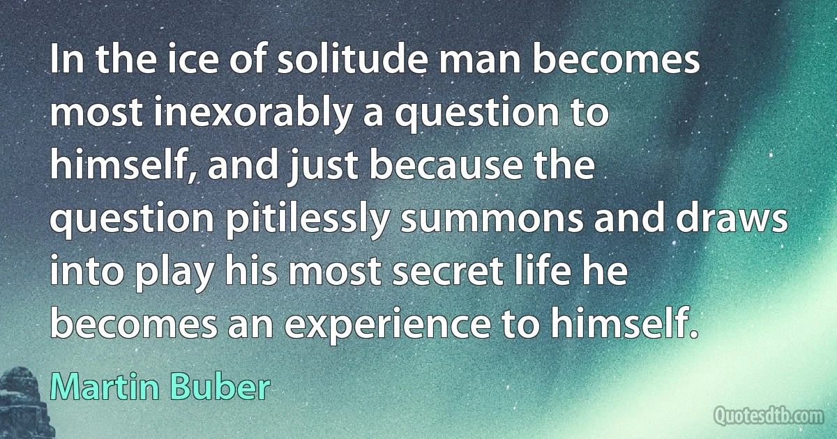 In the ice of solitude man becomes most inexorably a question to himself, and just because the question pitilessly summons and draws into play his most secret life he becomes an experience to himself. (Martin Buber)