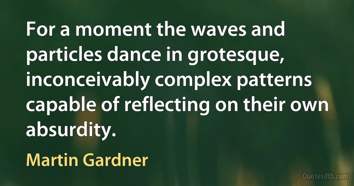 For a moment the waves and particles dance in grotesque, inconceivably complex patterns capable of reflecting on their own absurdity. (Martin Gardner)