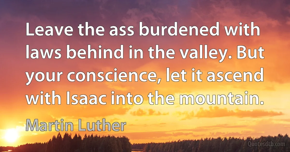 Leave the ass burdened with laws behind in the valley. But your conscience, let it ascend with Isaac into the mountain. (Martin Luther)