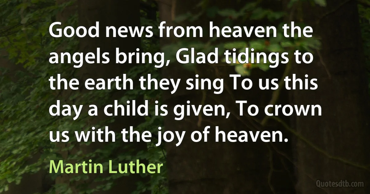 Good news from heaven the angels bring, Glad tidings to the earth they sing To us this day a child is given, To crown us with the joy of heaven. (Martin Luther)