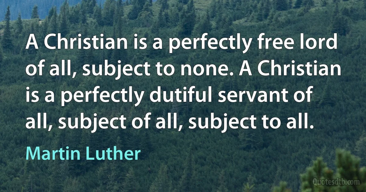 A Christian is a perfectly free lord of all, subject to none. A Christian is a perfectly dutiful servant of all, subject of all, subject to all. (Martin Luther)