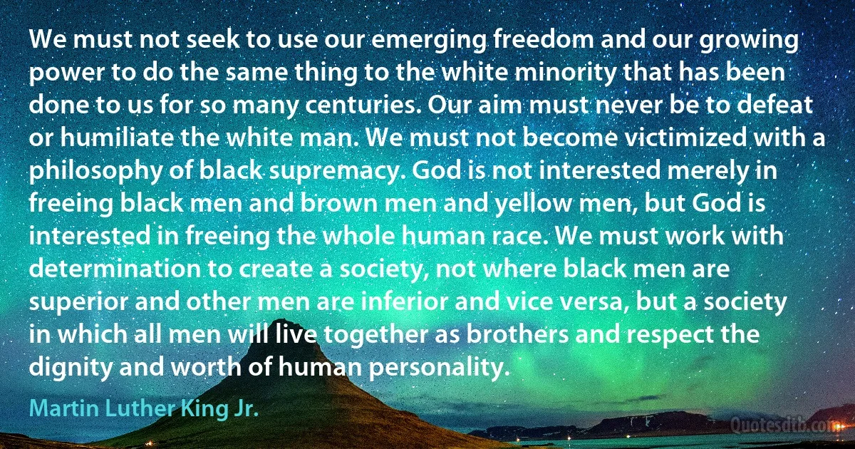 We must not seek to use our emerging freedom and our growing power to do the same thing to the white minority that has been done to us for so many centuries. Our aim must never be to defeat or humiliate the white man. We must not become victimized with a philosophy of black supremacy. God is not interested merely in freeing black men and brown men and yellow men, but God is interested in freeing the whole human race. We must work with determination to create a society, not where black men are superior and other men are inferior and vice versa, but a society in which all men will live together as brothers and respect the dignity and worth of human personality. (Martin Luther King Jr.)