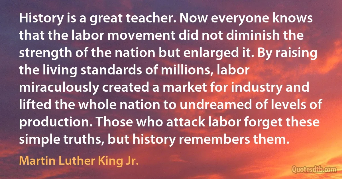 History is a great teacher. Now everyone knows that the labor movement did not diminish the strength of the nation but enlarged it. By raising the living standards of millions, labor miraculously created a market for industry and lifted the whole nation to undreamed of levels of production. Those who attack labor forget these simple truths, but history remembers them. (Martin Luther King Jr.)