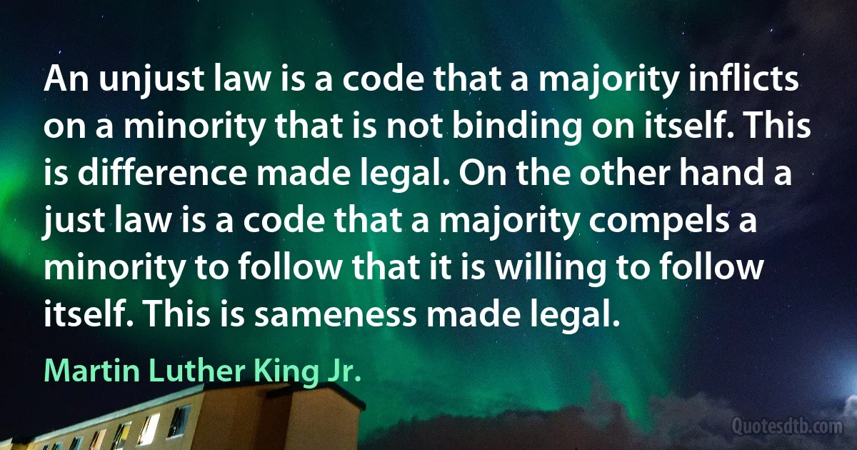 An unjust law is a code that a majority inflicts on a minority that is not binding on itself. This is difference made legal. On the other hand a just law is a code that a majority compels a minority to follow that it is willing to follow itself. This is sameness made legal. (Martin Luther King Jr.)