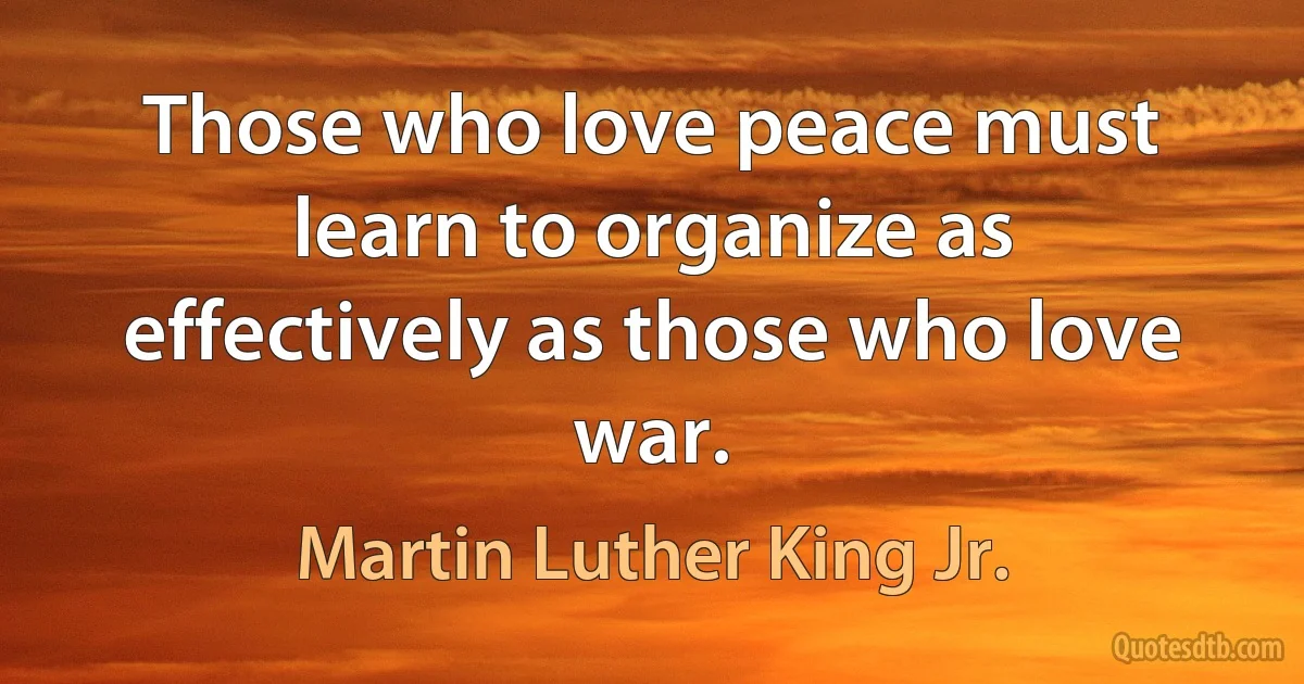 Those who love peace must learn to organize as effectively as those who love war. (Martin Luther King Jr.)