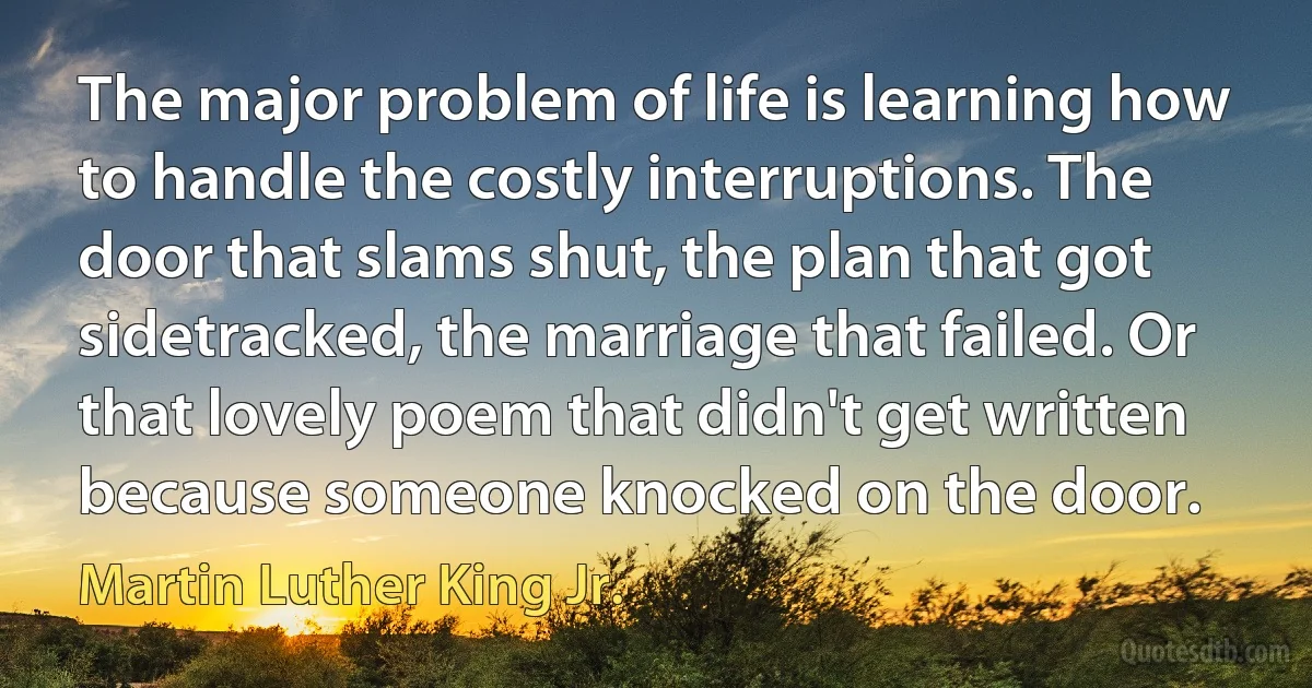 The major problem of life is learning how to handle the costly interruptions. The door that slams shut, the plan that got sidetracked, the marriage that failed. Or that lovely poem that didn't get written because someone knocked on the door. (Martin Luther King Jr.)