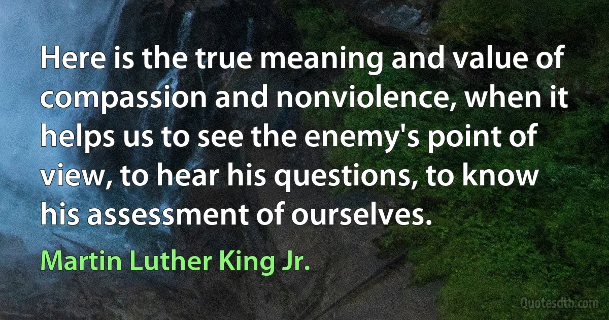 Here is the true meaning and value of compassion and nonviolence, when it helps us to see the enemy's point of view, to hear his questions, to know his assessment of ourselves. (Martin Luther King Jr.)